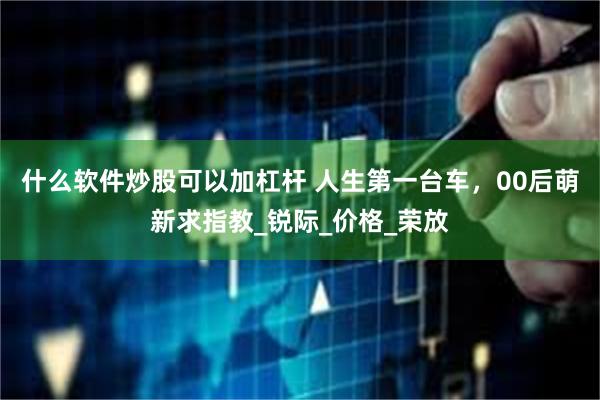 什么软件炒股可以加杠杆 人生第一台车，00后萌新求指教_锐际_价格_荣放