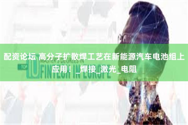 配资论坛 高分子扩散焊工艺在新能源汽车电池组上应用！_焊接_激光_电阻