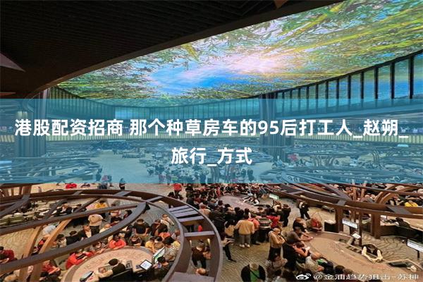 港股配资招商 那个种草房车的95后打工人_赵朔_旅行_方式
