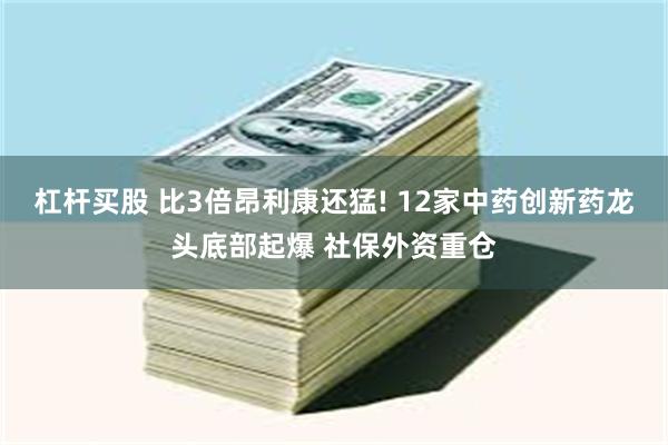 杠杆买股 比3倍昂利康还猛! 12家中药创新药龙头底部起爆 社保外资重仓