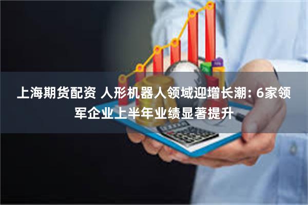 上海期货配资 人形机器人领域迎增长潮: 6家领军企业上半年业绩显著提升
