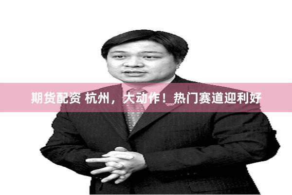 期货配资 杭州，大动作！热门赛道迎利好