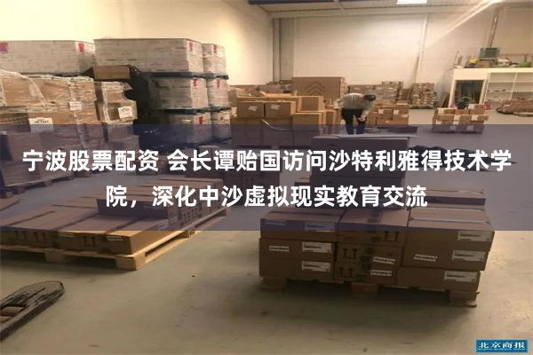 宁波股票配资 会长谭贻国访问沙特利雅得技术学院，深化中沙虚拟现实教育交流