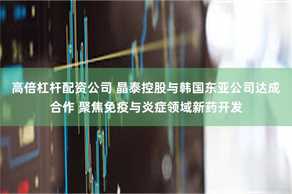 高倍杠杆配资公司 晶泰控股与韩国东亚公司达成合作 聚焦免疫与炎症领域新药开发