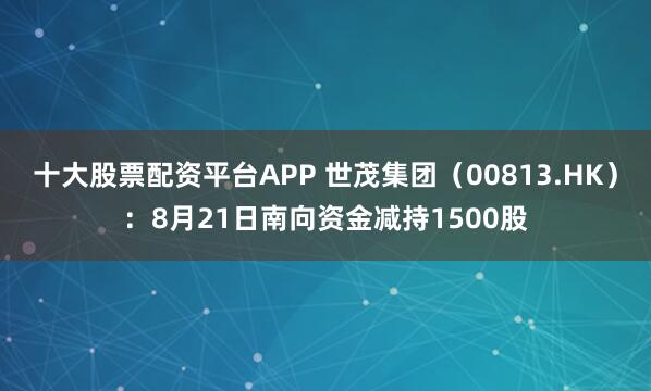 十大股票配资平台APP 世茂集团（00813.HK）：8月21日南向资金减持1500股