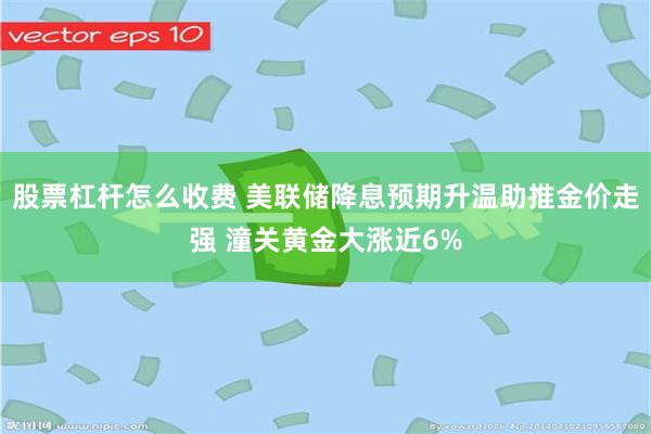 股票杠杆怎么收费 美联储降息预期升温助推金价走强 潼关黄金大涨近6%