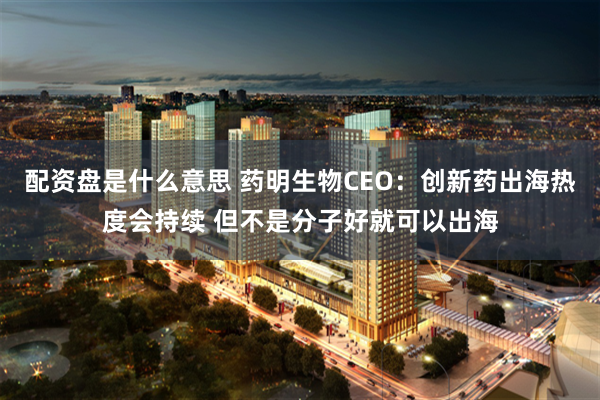 配资盘是什么意思 药明生物CEO：创新药出海热度会持续 但不是分子好就可以出海