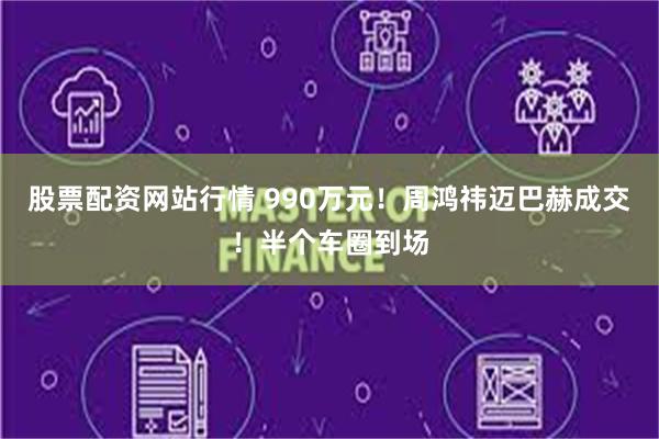股票配资网站行情 990万元！周鸿祎迈巴赫成交！半个车圈到场