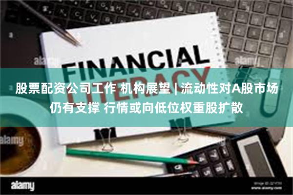 股票配资公司工作 机构展望 | 流动性对A股市场仍有支撑 行情或向低位权重股扩散