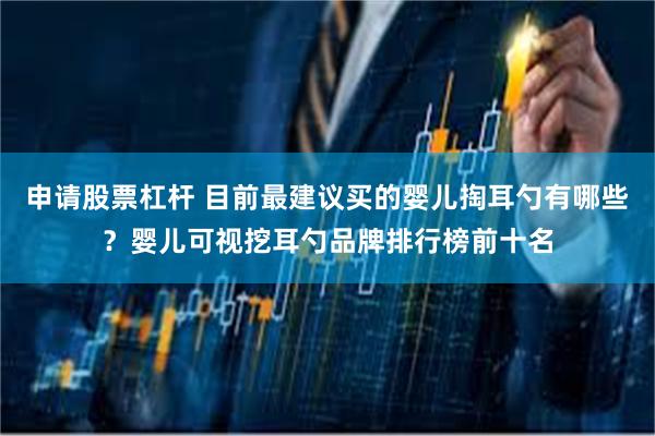 申请股票杠杆 目前最建议买的婴儿掏耳勺有哪些？婴儿可视挖耳勺品牌排行榜前十名