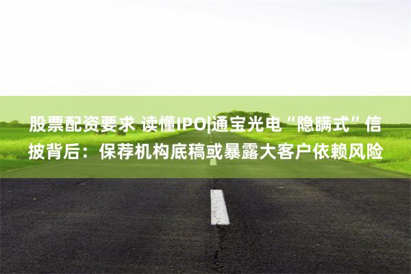 股票配资要求 读懂IPO|通宝光电“隐瞒式”信披背后：保荐机构底稿或暴露大客户依赖风险