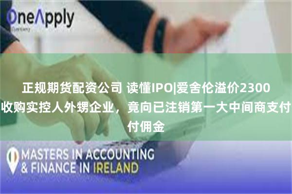 正规期货配资公司 读懂IPO|爱舍伦溢价2300万元收购实控人外甥企业，竟向已注销第一大中间商支付佣金