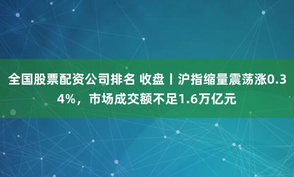 全国股票配资公司排名 收盘丨沪指缩量震荡涨0.34%，市场成交额不足1.6万亿元