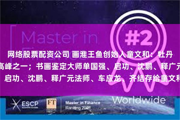 网络股票配资公司 画淮王鱼创始人童文和：牡丹画史中五座巍然耸立的高峰之一；书画鉴定大师单国强、启功、沈鹏、释广元法师、车应龙、齐结存给童文和点赞