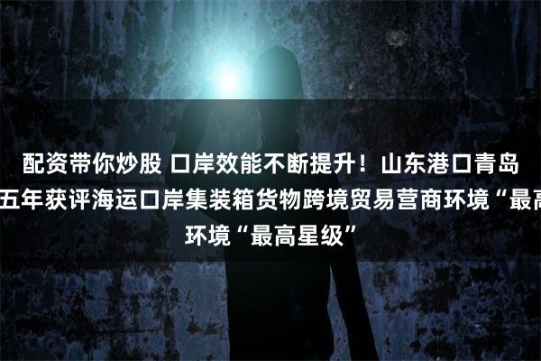 配资带你炒股 口岸效能不断提升！山东港口青岛港连续五年获评海运口岸集装箱货物跨境贸易营商环境“最高星级”