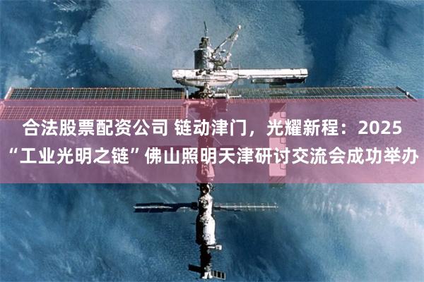 合法股票配资公司 链动津门,光耀新程:2025“工业光明之链”佛山照明天津研讨交流会成功举办