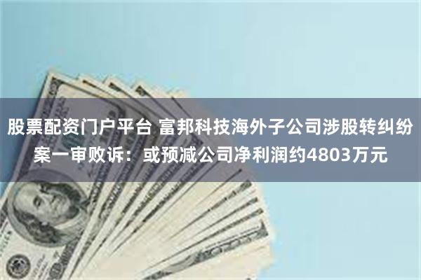 股票配资门户平台 富邦科技海外子公司涉股转纠纷案一审败诉：或预减公司净利润约4803万元